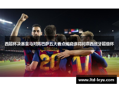 西超杯决赛皇马对阵巴萨五大看点揭晓谁将问鼎西班牙超级杯 西超杯决赛皇马对阵巴萨五大看点揭晓谁将问鼎西班牙超级杯