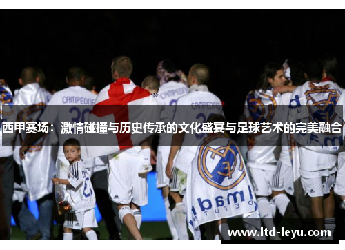 西甲赛场:激情碰撞与历史传承的文化盛宴与足球艺术的完美融合 西甲赛场:激情碰撞与历史传承的文化盛宴与足球艺术的完美融合