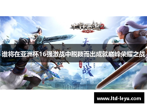 谁将在亚洲杯16强激战中脱颖而出成就巅峰荣耀之战 谁将在亚洲杯16强激战中脱颖而出成就巅峰荣耀之战