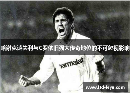 哈谢克谈失利与C罗依旧强大传奇地位的不可忽视影响