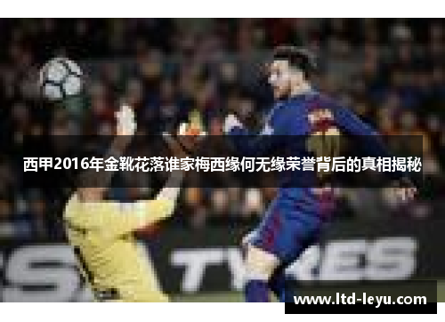 西甲2016年金靴花落谁家梅西缘何无缘荣誉背后的真相揭秘 西甲2016年金靴花落谁家梅西缘何无缘荣誉背后的真相揭秘