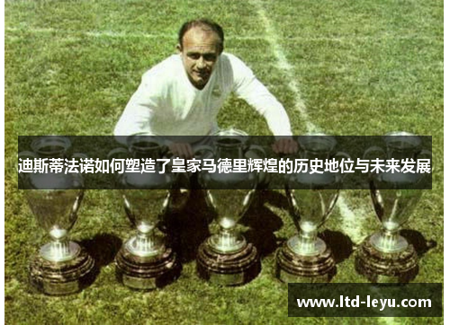 迪斯蒂法诺如何塑造了皇家马德里辉煌的历史地位与未来发展