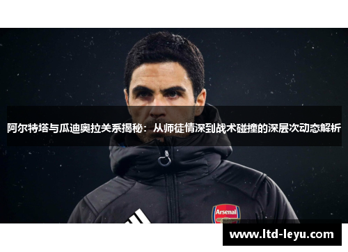 阿尔特塔与瓜迪奥拉关系揭秘：从师徒情深到战术碰撞的深层次动态解析