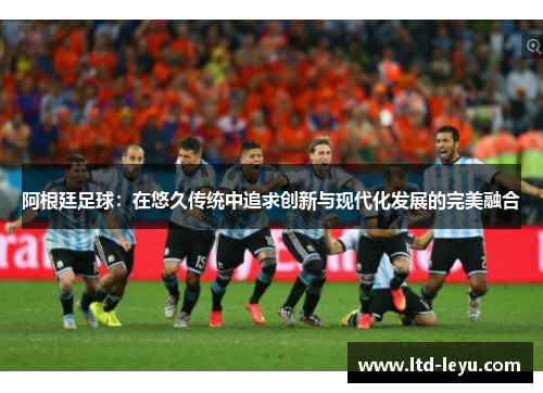 阿根廷足球：在悠久传统中追求创新与现代化发展的完美融合