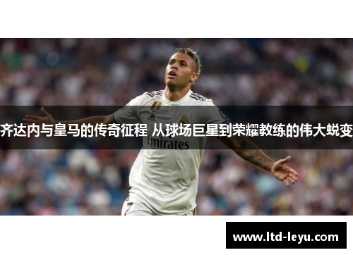 齐达内与皇马的传奇征程 从球场巨星到荣耀教练的伟大蜕变