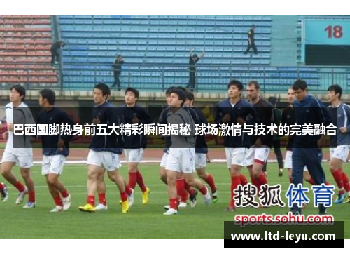 巴西国脚热身前五大精彩瞬间揭秘 球场激情与技术的完美融合