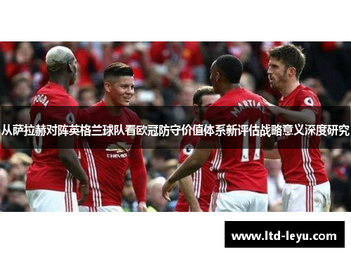 从萨拉赫对阵英格兰球队看欧冠防守价值体系新评估战略意义深度研究