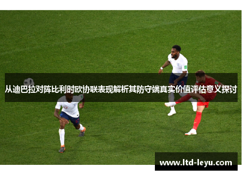从迪巴拉对阵比利时欧协联表现解析其防守端真实价值评估意义探讨