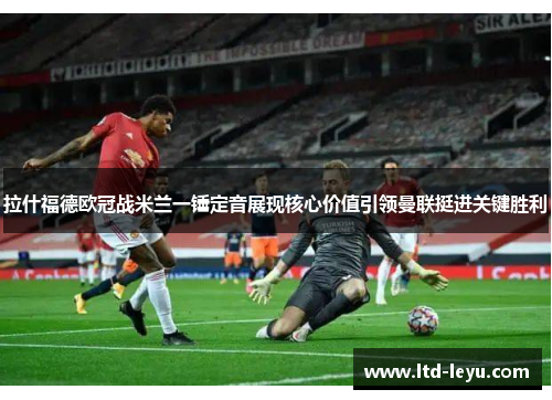 拉什福德欧冠战米兰一锤定音展现核心价值引领曼联挺进关键胜利