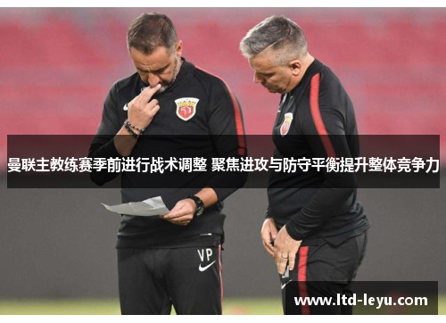 曼联主教练赛季前进行战术调整 聚焦进攻与防守平衡提升整体竞争力