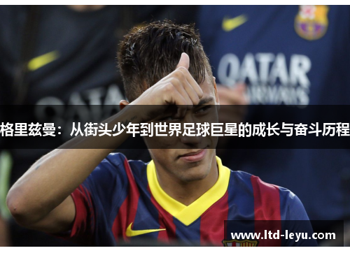 格里兹曼：从街头少年到世界足球巨星的成长与奋斗历程