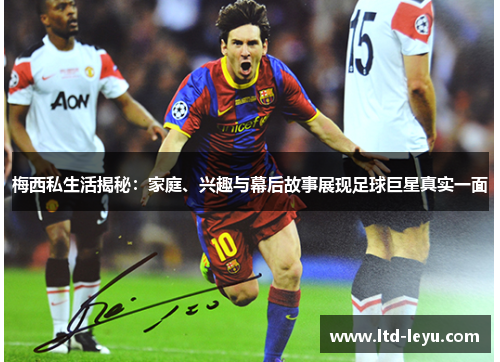 梅西私生活揭秘：家庭、兴趣与幕后故事展现足球巨星真实一面