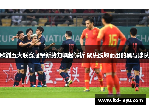 欧洲五大联赛冠军新势力崛起解析 聚焦脱颖而出的黑马球队